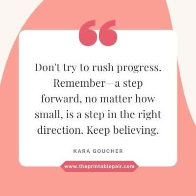 Don't try to rush progress. Remember—a step forward, no matter how small, is a step in the right direction. Keep believing.